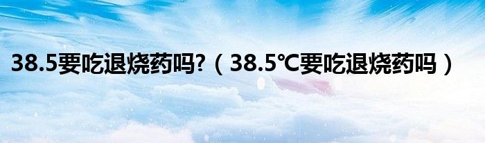 38.5要吃退燒藥嗎?（38.5℃要吃退燒藥嗎）