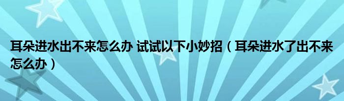 耳朵進(jìn)水出不來(lái)怎么辦 試試以下小妙招（耳朵進(jìn)水了出不來(lái)怎么辦）