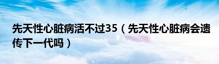 先天性心臟病活不過35（先天性心臟病會遺傳下一代嗎）