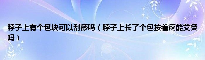 脖子上有個(gè)包塊可以刮痧嗎（脖子上長(zhǎng)了個(gè)包按著疼能艾灸嗎）