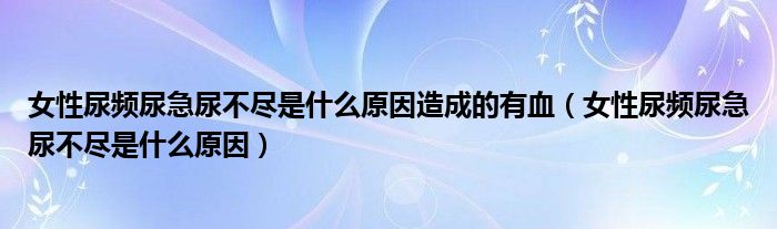 女性尿頻尿急尿不盡是什么原因造成的有血（女性尿頻尿急尿不盡是什么原因）