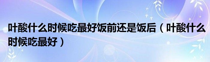 葉酸什么時(shí)候吃最好飯前還是飯后（葉酸什么時(shí)候吃最好）