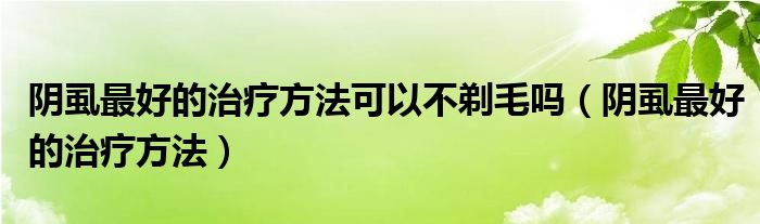 陰虱最好的治療方法可以不剃毛嗎（陰虱最好的治療方法）