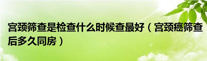 宮頸篩查是檢查什么時(shí)候查最好（宮頸癌篩查后多久同房）