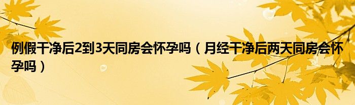 例假干凈后2到3天同房會懷孕嗎（月經干凈后兩天同房會懷孕嗎）