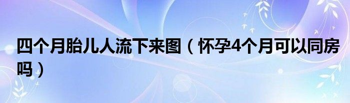 四個月胎兒人流下來圖（懷孕4個月可以同房嗎）