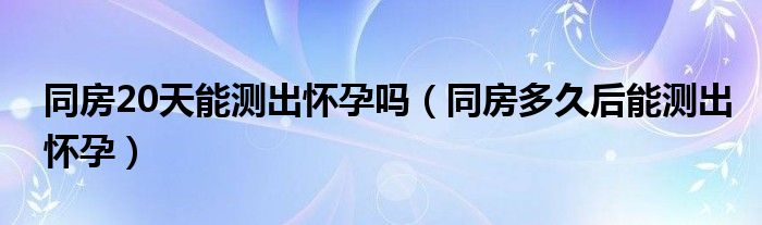 同房20天能測(cè)出懷孕嗎（同房多久后能測(cè)出懷孕）