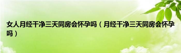 女人月經干凈三天同房會懷孕嗎（月經干凈三天同房會懷孕嗎）