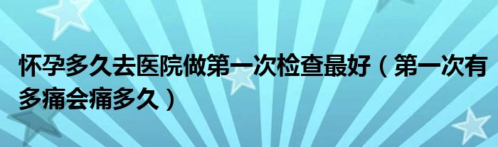 懷孕多久去醫(yī)院做第一次檢查最好（第一次有多痛會痛多久）