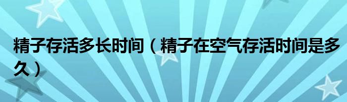 精子存活多長(zhǎng)時(shí)間（精子在空氣存活時(shí)間是多久）