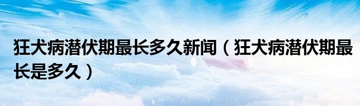 狂犬病潛伏期最長(zhǎng)多久新聞（狂犬病潛伏期最長(zhǎng)是多久）