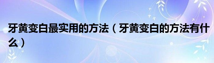 牙黃變白最實用的方法（牙黃變白的方法有什么）