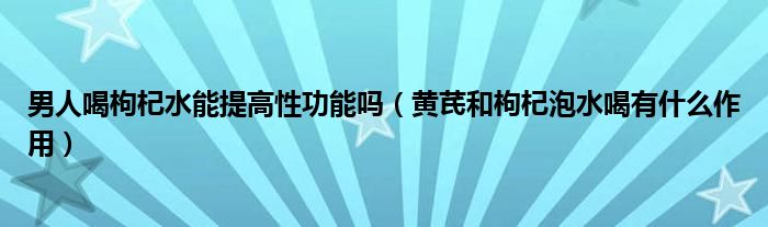 男人喝枸杞水能提高性功能嗎（黃芪和枸杞泡水喝有什么作用）