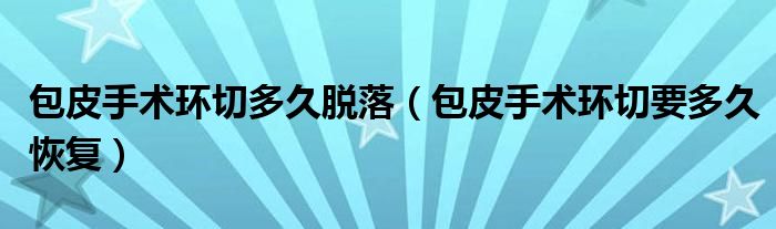 包皮手術(shù)環(huán)切多久脫落（包皮手術(shù)環(huán)切要多久恢復(fù)）