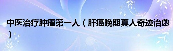 中醫(yī)治療腫瘤第一人（肝癌晚期真人奇跡治愈）