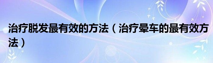 治療脫發(fā)最有效的方法（治療暈車(chē)的最有效方法）