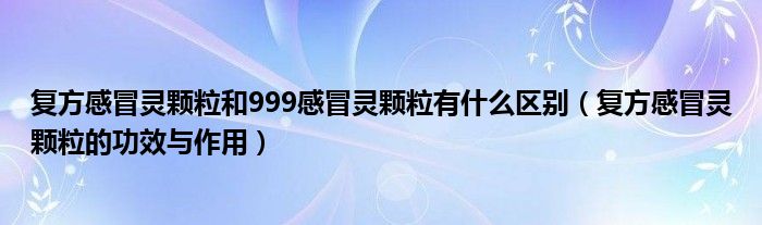 復(fù)方感冒靈顆粒和999感冒靈顆粒有什么區(qū)別（復(fù)方感冒靈顆粒的功效與作用）