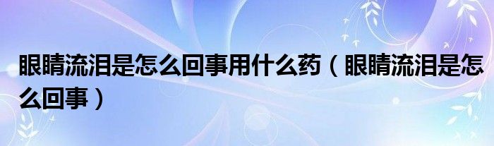 眼睛流淚是怎么回事用什么藥（眼睛流淚是怎么回事）