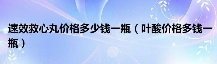 速效救心丸價(jià)格多少錢一瓶（葉酸價(jià)格多錢一瓶）