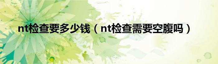 nt檢查要多少錢(qián)（nt檢查需要空腹嗎）