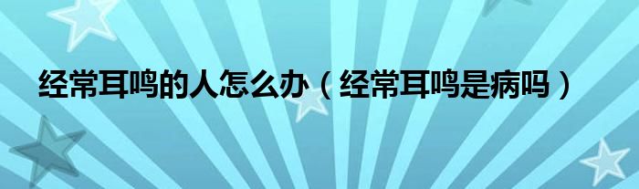 經(jīng)常耳鳴的人怎么辦（經(jīng)常耳鳴是病嗎）