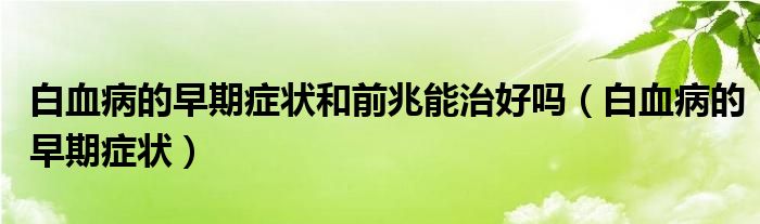 白血病的早期癥狀和前兆能治好嗎（白血病的早期癥狀）