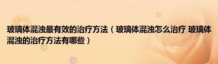 玻璃體混濁最有效的治療方法（玻璃體混濁怎么治療 玻璃體混濁的治療方法有哪些）