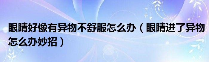 眼睛好像有異物不舒服怎么辦（眼睛進了異物怎么辦妙招）