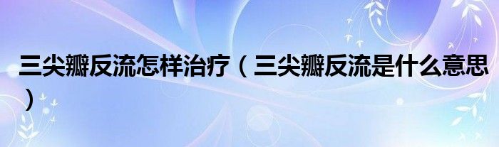 三尖瓣反流怎樣治療（三尖瓣反流是什么意思）