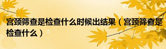 宮頸篩查是檢查什么時(shí)候出結(jié)果（宮頸篩查是檢查什么）