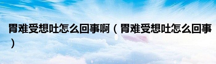 胃難受想吐怎么回事?。ㄎ鸽y受想吐怎么回事）