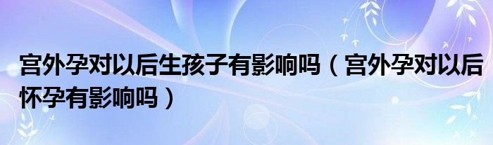 宮外孕對以后生孩子有影響嗎（宮外孕對以后懷孕有影響嗎）