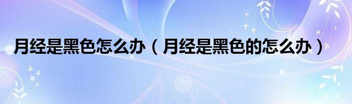 月經(jīng)是黑色怎么辦（月經(jīng)是黑色的怎么辦）