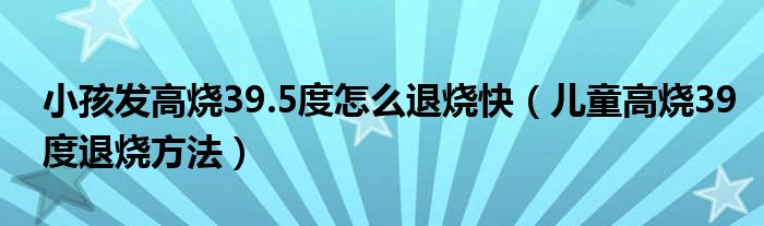 小孩發(fā)高燒39.5度怎么退燒快（兒童高燒39度退燒方法）