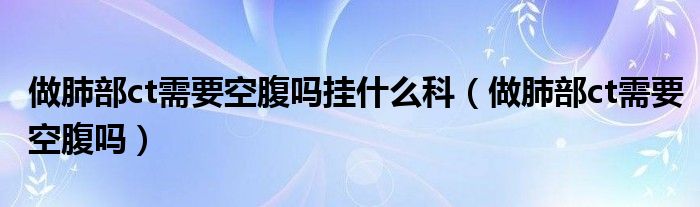 做肺部ct需要空腹嗎掛什么科（做肺部ct需要空腹嗎）