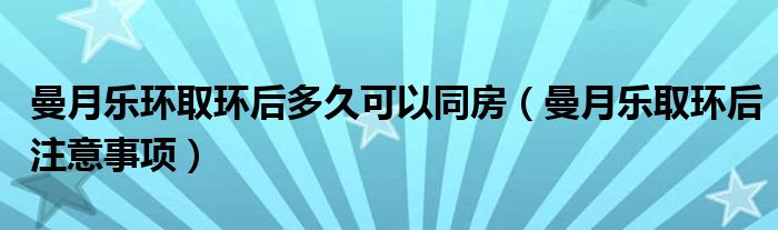 曼月樂(lè)環(huán)取環(huán)后多久可以同房（曼月樂(lè)取環(huán)后注意事項(xiàng)）