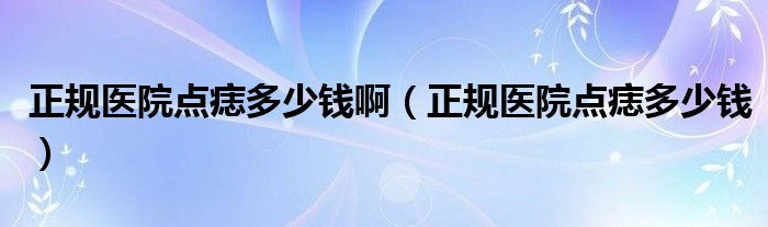 正規(guī)醫(yī)院點(diǎn)痣多少錢啊（正規(guī)醫(yī)院點(diǎn)痣多少錢）