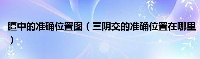 膻中的準(zhǔn)確位置圖（三陰交的準(zhǔn)確位置在哪里）