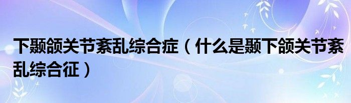 下顳頜關(guān)節(jié)紊亂綜合癥（什么是顳下頜關(guān)節(jié)紊亂綜合征）