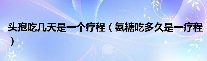 頭孢吃幾天是一個療程（氨糖吃多久是一療程）