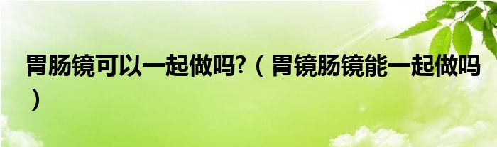 胃腸鏡可以一起做嗎?（胃鏡腸鏡能一起做嗎）