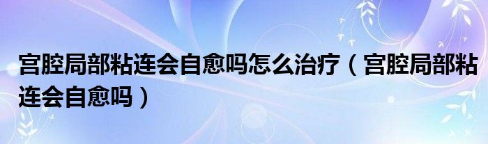 宮腔局部粘連會(huì)自愈嗎怎么治療（宮腔局部粘連會(huì)自愈嗎）