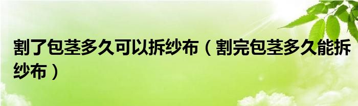 割了包莖多久可以拆紗布（割完包莖多久能拆紗布）