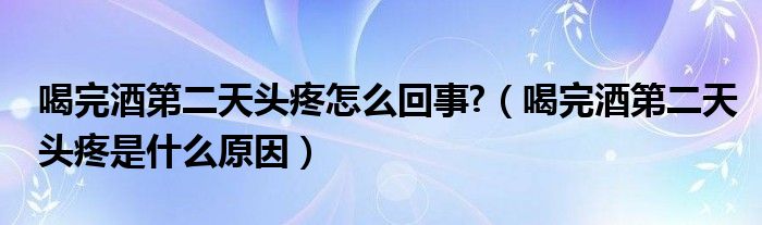 喝完酒第二天頭疼怎么回事?（喝完酒第二天頭疼是什么原因）