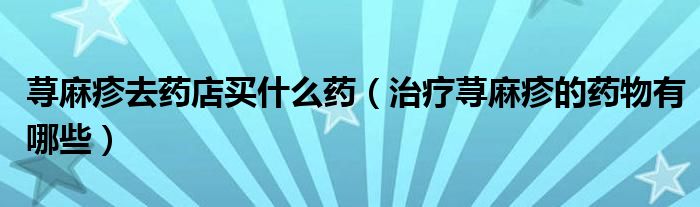 蕁麻疹去藥店買(mǎi)什么藥（治療蕁麻疹的藥物有哪些）