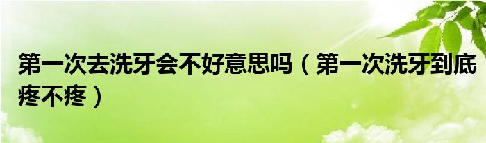 第一次去洗牙會不好意思嗎（第一次洗牙到底疼不疼）