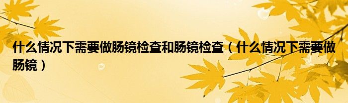 什么情況下需要做腸鏡檢查和腸鏡檢查（什么情況下需要做腸鏡）