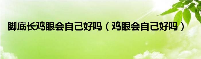 腳底長(zhǎng)雞眼會(huì)自己好嗎（雞眼會(huì)自己好嗎）