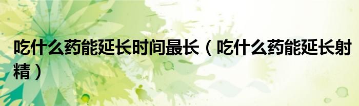 吃什么藥能延長(zhǎng)時(shí)間最長(zhǎng)（吃什么藥能延長(zhǎng)射精）