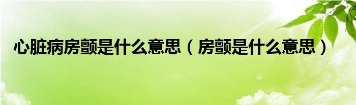 心臟病房顫是什么意思（房顫是什么意思）